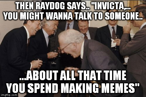 Laughing Men In Suits Meme | THEN RAYDOG SAYS.. "INVICTA,... YOU MIGHT WANNA TALK TO SOMEONE.. ...ABOUT ALL THAT TIME YOU SPEND MAKING MEMES" | image tagged in memes,laughing men in suits | made w/ Imgflip meme maker
