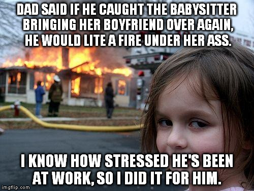 Disaster Girl | DAD SAID IF HE CAUGHT THE BABYSITTER BRINGING HER BOYFRIEND OVER AGAIN, HE WOULD LITE A FIRE UNDER HER ASS. I KNOW HOW STRESSED HE'S BEEN AT WORK, SO I DID IT FOR HIM. | image tagged in memes,disaster girl | made w/ Imgflip meme maker