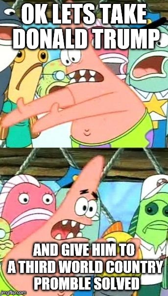 Put It Somewhere Else Patrick | OK LETS TAKE DONALD TRUMP; AND GIVE HIM TO A THIRD WORLD COUNTRY  PROMBLE SOLVED | image tagged in memes,put it somewhere else patrick | made w/ Imgflip meme maker