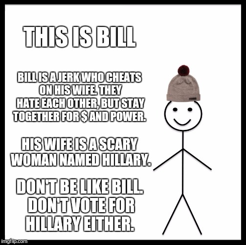 Don't be like bill | THIS IS BILL; BILL IS A JERK WHO CHEATS ON HIS WIFE. THEY HATE EACH OTHER, BUT STAY TOGETHER FOR $ AND POWER. HIS WIFE IS A SCARY WOMAN NAMED HILLARY. DON'T BE LIKE BILL. DON'T VOTE FOR HILLARY EITHER. | image tagged in memes,be like bill | made w/ Imgflip meme maker