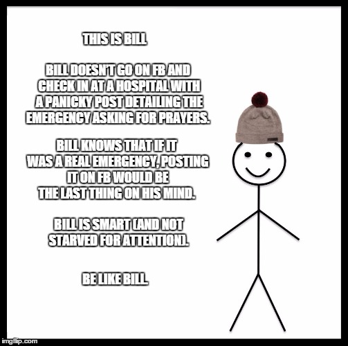 Be Like Bill Meme | THIS IS BILL; BILL DOESN’T GO ON FB AND CHECK IN AT A HOSPITAL WITH A PANICKY POST DETAILING THE EMERGENCY ASKING FOR PRAYERS. BILL KNOWS THAT IF IT WAS A REAL EMERGENCY, POSTING IT ON FB WOULD BE THE LAST THING ON HIS MIND. BILL IS SMART (AND NOT STARVED FOR ATTENTION). BE LIKE BILL. | image tagged in memes,be like bill | made w/ Imgflip meme maker