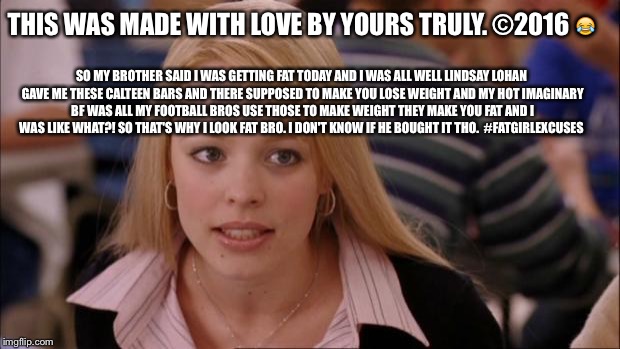 Its Not Going To Happen | THIS WAS MADE WITH LOVE BY YOURS TRULY. ©2016 😂; SO MY BROTHER SAID I WAS GETTING FAT TODAY AND I WAS ALL WELL LINDSAY LOHAN GAVE ME THESE CALTEEN BARS AND THERE SUPPOSED TO MAKE YOU LOSE WEIGHT AND MY HOT IMAGINARY BF WAS ALL MY FOOTBALL BROS USE THOSE TO MAKE WEIGHT THEY MAKE YOU FAT AND I WAS LIKE WHAT?! SO THAT'S WHY I LOOK FAT BRO. I DON'T KNOW IF HE BOUGHT IT THO.  #FATGIRLEXCUSES | image tagged in memes,its not going to happen | made w/ Imgflip meme maker