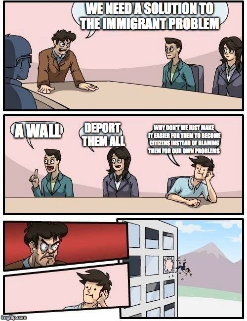 Boardroom Meeting Suggestion Meme | WE NEED A SOLUTION TO THE IMMIGRANT PROBLEM; A WALL; DEPORT THEM ALL; WHY DON'T WE JUST MAKE IT EASIER FOR THEM TO BECOME CITIZENS INSTEAD OF BLAMING THEM FOR OUR OWN PROBLEMS | image tagged in memes,boardroom meeting suggestion | made w/ Imgflip meme maker