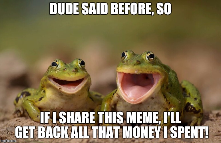 DUDE SAID BEFORE, SO IF I SHARE THIS MEME, I'LL GET BACK ALL THAT MONEY I SPENT! | made w/ Imgflip meme maker