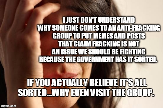 First World Problems Meme | I JUST DON'T UNDERSTAND WHY SOMEONE COMES TO AN ANTI-FRACKING GROUP TO PUT MEMES AND POSTS THAT CLAIM FRACKING IS NOT AN ISSUE WE SHOULD BE FIGHTING BECAUSE THE GOVERNMENT HAS IT SORTED. IF YOU ACTUALLY BELIEVE IT'S ALL SORTED...WHY EVEN VISIT THE GROUP. | image tagged in memes,first world problems | made w/ Imgflip meme maker