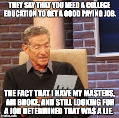 College Isn't Worth It | THEY SAY THAT YOU NEED A COLLEGE EDUCATION TO GET A GOOD PAYING JOB. THE FACT THAT I HAVE MY MASTERS, AM BROKE, AND STILL LOOKING FOR A JOB DETERMINED THAT WAS A LIE. | image tagged in memes,maury lie detector,college,jobs,unemployed,debt | made w/ Imgflip meme maker