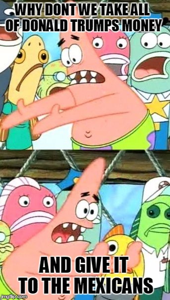 Put It Somewhere Else Patrick Meme | WHY DONT WE TAKE ALL OF DONALD TRUMPS MONEY; AND GIVE IT TO THE MEXICANS | image tagged in memes,put it somewhere else patrick | made w/ Imgflip meme maker