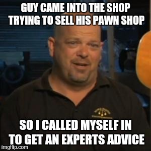 Rick From Pawn Stars |  GUY CAME INTO THE SHOP TRYING TO SELL HIS PAWN SHOP; SO I CALLED MYSELF IN TO GET AN EXPERTS ADVICE | image tagged in rick from pawn stars | made w/ Imgflip meme maker