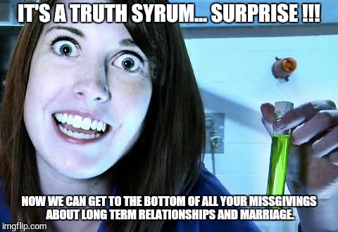 overly attached girlfriend 2 | IT'S A TRUTH SYRUM... SURPRISE !!! NOW WE CAN GET TO THE BOTTOM OF ALL YOUR MISSGIVINGS ABOUT LONG TERM RELATIONSHIPS AND MARRIAGE. | image tagged in overly attached girlfriend 2 | made w/ Imgflip meme maker