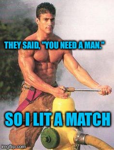 Sexy Fireman | THEY SAID, "YOU NEED A MAN."; SO I LIT A MATCH | image tagged in sexy fireman,fireman,men,male,sexy,shirtless | made w/ Imgflip meme maker