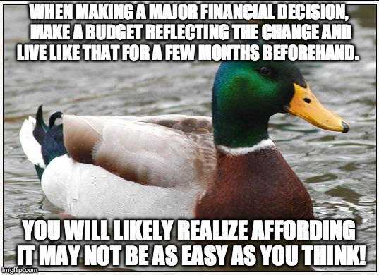 Actual Advice Mallard | WHEN MAKING A MAJOR FINANCIAL DECISION, MAKE A BUDGET REFLECTING THE CHANGE AND LIVE LIKE THAT FOR A FEW MONTHS BEFOREHAND. YOU WILL LIKELY REALIZE AFFORDING IT MAY NOT BE AS EASY AS YOU THINK! | image tagged in memes,actual advice mallard | made w/ Imgflip meme maker
