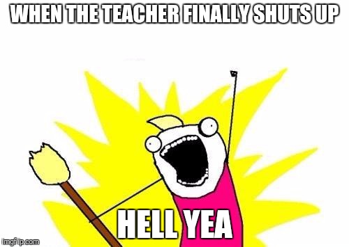 X All The Y Meme | WHEN THE TEACHER FINALLY SHUTS UP; HELL YEA | image tagged in memes,x all the y | made w/ Imgflip meme maker