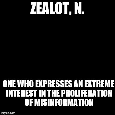 An Ode to the Devil's Dictionary | ZEALOT, N. ONE WHO EXPRESSES AN EXTREME INTEREST IN THE PROLIFERATION OF MISINFORMATION | image tagged in blank,zealot,definition,devil's dictionary | made w/ Imgflip meme maker