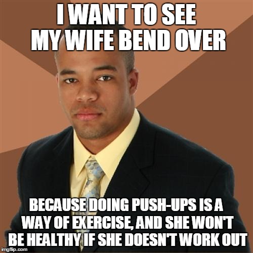 Successful Black Man Meme | I WANT TO SEE MY WIFE BEND OVER; BECAUSE DOING PUSH-UPS IS A WAY OF EXERCISE, AND SHE WON'T BE HEALTHY IF SHE DOESN'T WORK OUT | image tagged in memes,successful black man | made w/ Imgflip meme maker