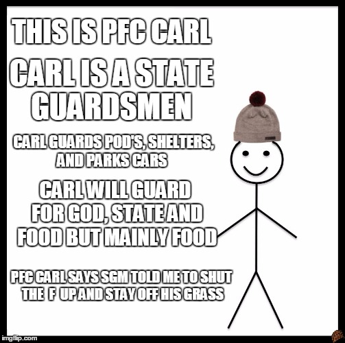 Be Like Bill | THIS IS PFC CARL; CARL IS A STATE GUARDSMEN; CARL GUARDS POD'S, SHELTERS, AND PARKS CARS; CARL WILL GUARD FOR GOD, STATE AND FOOD BUT MAINLY FOOD; PFC CARL SAYS SGM TOLD ME TO SHUT THE  F  UP AND STAY OFF HIS GRASS | image tagged in memes,be like bill,scumbag | made w/ Imgflip meme maker