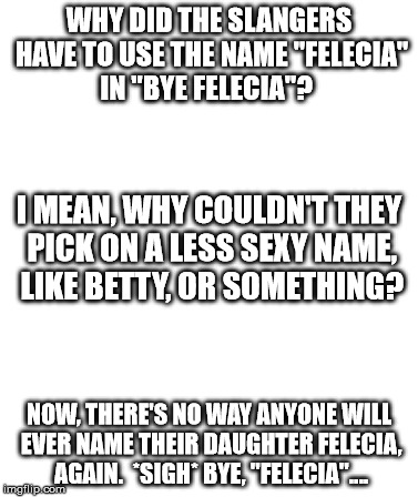 Why Felecia? | WHY DID THE SLANGERS HAVE TO USE THE NAME "FELECIA" IN "BYE FELECIA"? I MEAN, WHY COULDN'T THEY PICK ON A LESS SEXY NAME, LIKE BETTY, OR SOMETHING? NOW, THERE'S NO WAY ANYONE WILL EVER NAME THEIR DAUGHTER FELECIA, AGAIN.  *SIGH*
BYE, "FELECIA".... | image tagged in bye felicia,felicia,funny,sex,hipster,internet | made w/ Imgflip meme maker