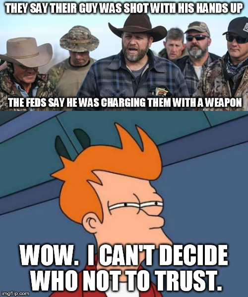 Both sides are juice bags that can't be trusted. | THEY SAY THEIR GUY WAS SHOT WITH HIS HANDS UP; THE FEDS SAY HE WAS CHARGING THEM WITH A WEAPON; WOW.  I CAN'T DECIDE WHO NOT TO TRUST. | image tagged in memes,futurama fry,oregon standoff,whitelivesmatter | made w/ Imgflip meme maker