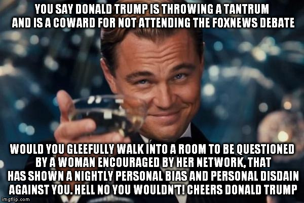 Leonardo Dicaprio Cheers | YOU SAY DONALD TRUMP IS THROWING A TANTRUM AND IS A COWARD FOR NOT ATTENDING THE FOXNEWS DEBATE; WOULD YOU GLEEFULLY WALK INTO A ROOM TO BE QUESTIONED BY A WOMAN ENCOURAGED BY HER NETWORK, THAT HAS SHOWN A NIGHTLY PERSONAL BIAS AND PERSONAL DISDAIN AGAINST YOU. HELL NO YOU WOULDN'T! CHEERS DONALD TRUMP | image tagged in leonardo dicaprio cheers,donald trump,fox news,derp,megyn kelly | made w/ Imgflip meme maker