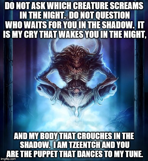 DO NOT ASK WHICH CREATURE SCREAMS IN THE NIGHT.  DO NOT QUESTION WHO WAITS FOR YOU IN THE SHADOW.  IT IS MY CRY THAT WAKES YOU IN THE NIGHT, AND MY BODY THAT CROUCHES IN THE SHADOW.  I AM TZEENTCH AND YOU ARE THE PUPPET THAT DANCES TO MY TUNE. | image tagged in tzeentch - architect of fate | made w/ Imgflip meme maker