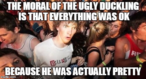 Sudden Clarity Clarence | THE MORAL OF THE UGLY DUCKLING IS THAT EVERYTHING WAS OK; BECAUSE HE WAS ACTUALLY PRETTY | image tagged in memes,sudden clarity clarence | made w/ Imgflip meme maker