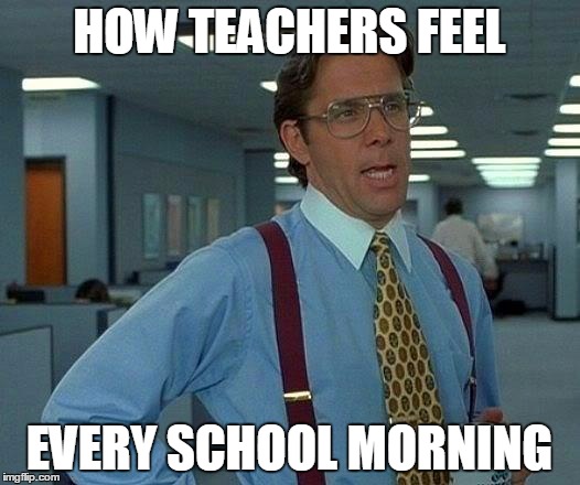 That Would Be Great | HOW TEACHERS FEEL; EVERY SCHOOL MORNING | image tagged in memes,that would be great | made w/ Imgflip meme maker