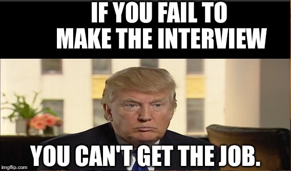Another Trumpism | IF YOU FAIL TO MAKE THE INTERVIEW; YOU CAN'T GET THE JOB. | image tagged in donald trump | made w/ Imgflip meme maker