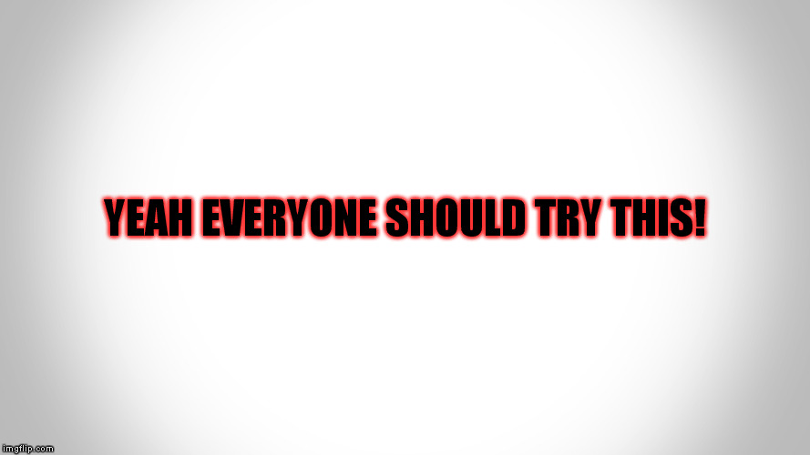 .-. | YEAH EVERYONE SHOULD TRY THIS! | image tagged in - | made w/ Imgflip meme maker