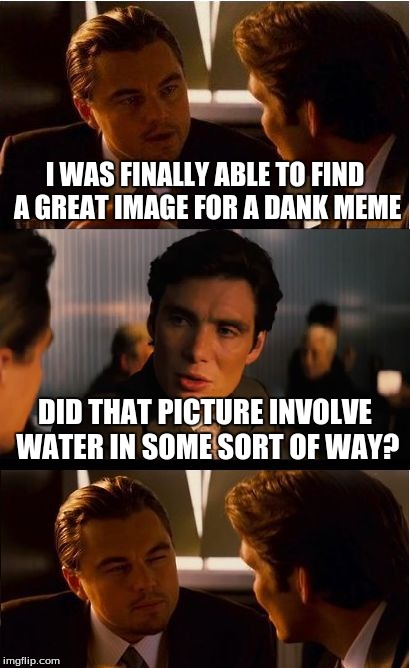 Dank memes | I WAS FINALLY ABLE TO FIND A GREAT IMAGE FOR A DANK MEME; DID THAT PICTURE INVOLVE WATER IN SOME SORT OF WAY? | image tagged in memes,inception,dank,water | made w/ Imgflip meme maker