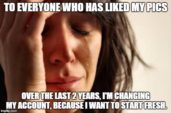 First World Problems | TO EVERYONE WHO HAS LIKED MY PICS; OVER THE LAST 2 YEARS, I'M CHANGING MY ACCOUNT, BECAUSE I WANT TO START FRESH. | image tagged in memes,first world problems | made w/ Imgflip meme maker