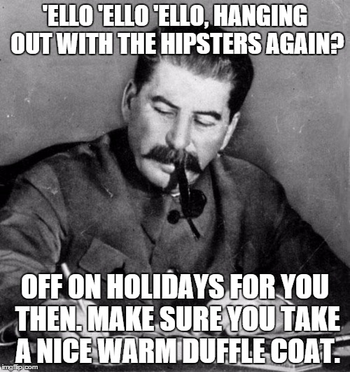 stalin | 'ELLO 'ELLO 'ELLO, HANGING OUT WITH THE HIPSTERS AGAIN? OFF ON HOLIDAYS FOR YOU THEN. MAKE SURE YOU TAKE A NICE WARM DUFFLE COAT. | image tagged in stalin | made w/ Imgflip meme maker