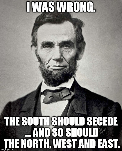 Abraham Lincoln | I WAS WRONG. THE SOUTH SHOULD SECEDE ... AND SO SHOULD THE NORTH, WEST AND EAST. | image tagged in abraham lincoln | made w/ Imgflip meme maker