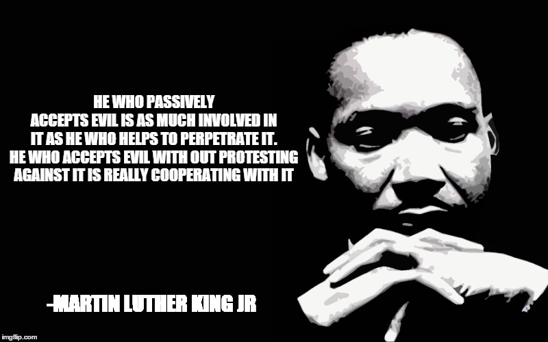 HE WHO PASSIVELY ACCEPTS EVIL IS AS MUCH INVOLVED IN IT AS HE WHO HELPS TO PERPETRATE IT. HE WHO ACCEPTS EVIL WITH OUT PROTESTING AGAINST IT IS REALLY COOPERATING WITH IT; -MARTIN LUTHER KING JR | made w/ Imgflip meme maker