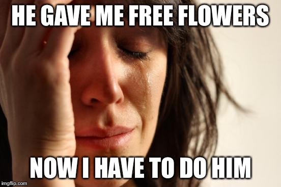 First World Problems Meme | HE GAVE ME FREE FLOWERS NOW I HAVE TO DO HIM | image tagged in memes,first world problems | made w/ Imgflip meme maker