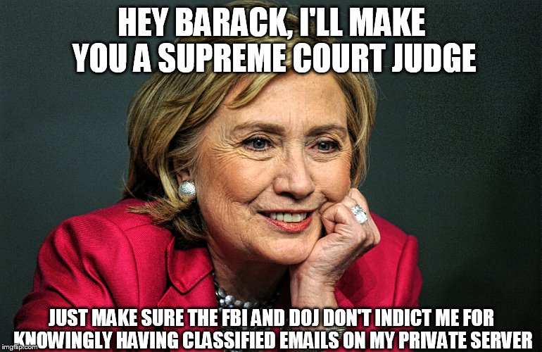 Hilary clinton  | HEY BARACK, I'LL MAKE YOU A SUPREME COURT JUDGE; JUST MAKE SURE THE FBI AND DOJ DON'T INDICT ME FOR KNOWINGLY HAVING CLASSIFIED EMAILS ON MY PRIVATE SERVER | image tagged in hilary clinton | made w/ Imgflip meme maker