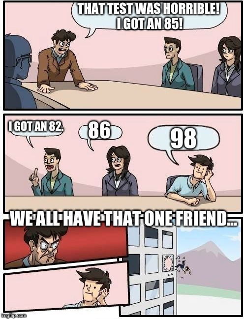 Boardroom Meeting Suggestion | THAT TEST WAS HORRIBLE! I GOT AN 85! I GOT AN 82. 86; 98; WE ALL HAVE THAT ONE FRIEND... | image tagged in memes,boardroom meeting suggestion | made w/ Imgflip meme maker