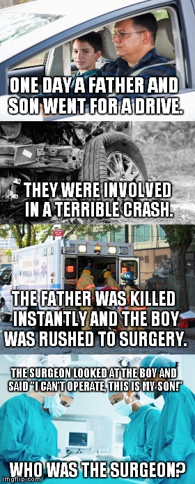 Here's a riddle for you... | ONE DAY A FATHER AND SON WENT FOR A DRIVE. THEY WERE INVOLVED IN A TERRIBLE CRASH. THE FATHER WAS KILLED INSTANTLY AND THE BOY WAS RUSHED TO SURGERY. THE SURGEON LOOKED AT THE BOY AND SAID "I CAN'T OPERATE, THIS IS MY SON!"; WHO WAS THE SURGEON? | image tagged in meme,riddle | made w/ Imgflip meme maker