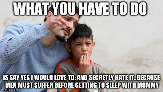 long game | WHAT YOU HAVE TO DO; IS SAY YES I WOULD LOVE TO; AND SECRETLY HATE IT..BECAUSE MEN MUST SUFFER BEFORE GETTING TO SLEEP WITH MOMMY | image tagged in fathers advice,funny,long,game,sleep,mommy | made w/ Imgflip meme maker