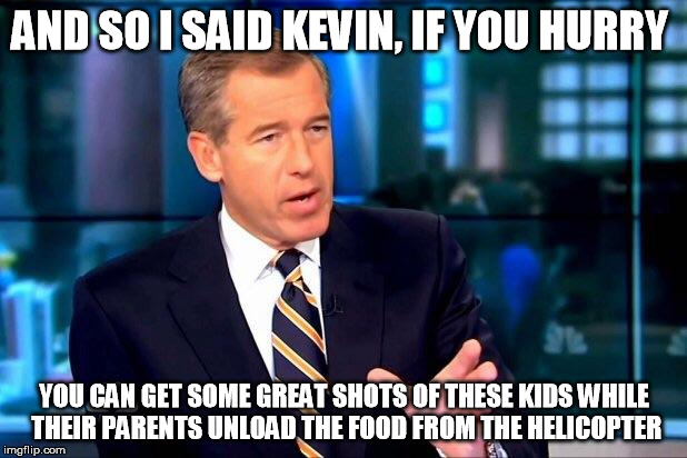 AND SO I SAID KEVIN, IF YOU HURRY YOU CAN GET SOME GREAT SHOTS OF THESE KIDS WHILE THEIR PARENTS UNLOAD THE FOOD FROM THE HELICOPTER | made w/ Imgflip meme maker