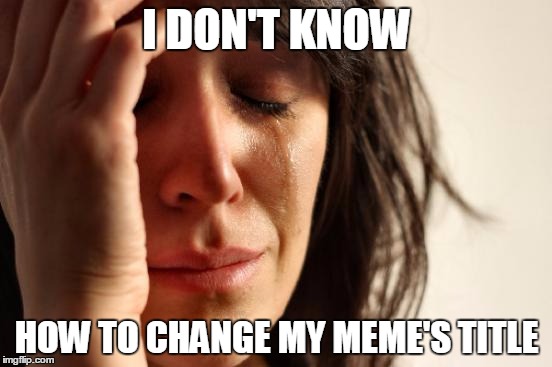First World Problems Meme | I DON'T KNOW; HOW TO CHANGE MY MEME'S TITLE | image tagged in memes,first world problems | made w/ Imgflip meme maker