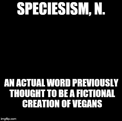 An Ode to the Devil's Dictionary | SPECIESISM, N. AN ACTUAL WORD PREVIOUSLY THOUGHT TO BE A FICTIONAL CREATION OF VEGANS | image tagged in blank,devil's dictionary,speciesism,definition | made w/ Imgflip meme maker