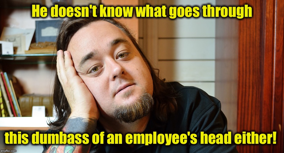 Chumlee | He doesn't know what goes through this dumbass of an employee's head either! | image tagged in chumlee | made w/ Imgflip meme maker