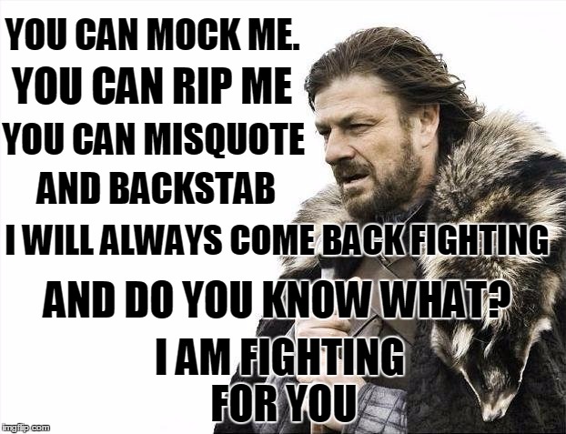 Brace Yourselves X is Coming Meme | YOU CAN MOCK ME. YOU CAN RIP ME; YOU CAN MISQUOTE; AND BACKSTAB; I WILL ALWAYS COME BACK FIGHTING; I AM FIGHTING FOR YOU; AND DO YOU KNOW WHAT? | image tagged in memes,brace yourselves x is coming | made w/ Imgflip meme maker