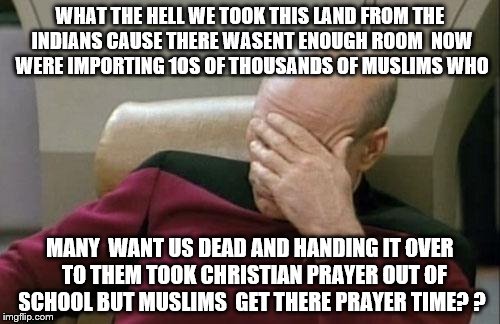 Captain Picard Facepalm | WHAT THE HELL WE TOOK THIS LAND FROM THE INDIANS CAUSE THERE WASENT ENOUGH ROOM  NOW WERE IMPORTING 10S OF THOUSANDS OF MUSLIMS WHO; MANY  WANT US DEAD AND HANDING IT OVER  TO THEM TOOK CHRISTIAN PRAYER OUT OF SCHOOL BUT MUSLIMS  GET THERE PRAYER TIME? ? | image tagged in memes,captain picard facepalm | made w/ Imgflip meme maker