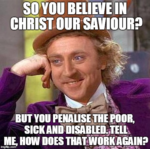Creepy Condescending Wonka Meme | SO YOU BELIEVE IN CHRIST OUR SAVIOUR? BUT YOU PENALISE THE POOR, SICK AND DISABLED. TELL ME, HOW DOES THAT WORK AGAIN? | image tagged in memes,creepy condescending wonka | made w/ Imgflip meme maker