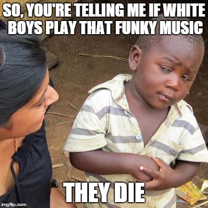 Third World Skeptical Kid Meme | SO, YOU'RE TELLING ME IF WHITE BOYS PLAY THAT FUNKY MUSIC THEY DIE | image tagged in memes,third world skeptical kid | made w/ Imgflip meme maker