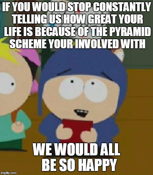 I would be so happy | IF YOU WOULD STOP CONSTANTLY TELLING US HOW GREAT YOUR LIFE IS BECAUSE OF THE PYRAMID SCHEME YOUR INVOLVED WITH; WE WOULD ALL  BE SO HAPPY | image tagged in i would be so happy,AdviceAnimals | made w/ Imgflip meme maker