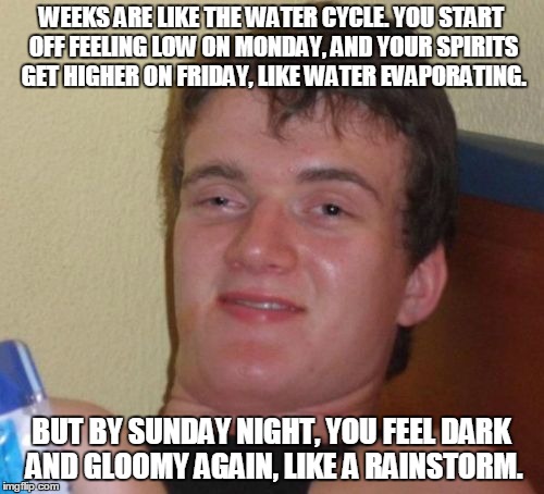 10 Guy Meme | WEEKS ARE LIKE THE WATER CYCLE. YOU START OFF FEELING LOW ON MONDAY, AND YOUR SPIRITS GET HIGHER ON FRIDAY, LIKE WATER EVAPORATING. BUT BY SUNDAY NIGHT, YOU FEEL DARK AND GLOOMY AGAIN, LIKE A RAINSTORM. | image tagged in memes,10 guy | made w/ Imgflip meme maker