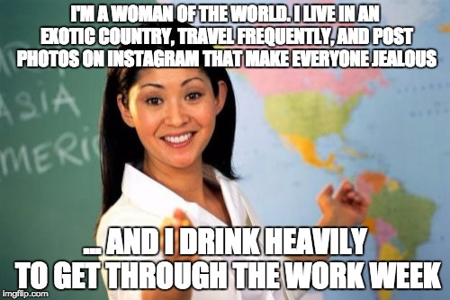 Unhelpful High School Teacher | I'M A WOMAN OF THE WORLD. I LIVE IN AN EXOTIC COUNTRY, TRAVEL FREQUENTLY, AND POST PHOTOS ON INSTAGRAM THAT MAKE EVERYONE JEALOUS; ... AND I DRINK HEAVILY TO GET THROUGH THE WORK WEEK | image tagged in memes,unhelpful high school teacher | made w/ Imgflip meme maker