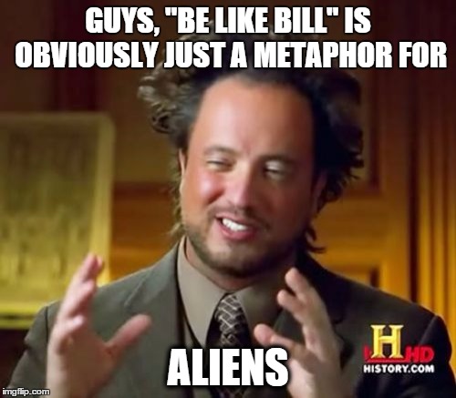 Be like bill/aliens | GUYS, "BE LIKE BILL" IS OBVIOUSLY JUST A METAPHOR FOR; ALIENS | image tagged in memes,ancient aliens | made w/ Imgflip meme maker