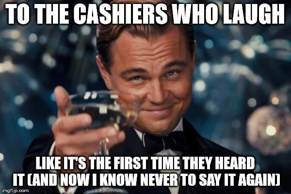 Leonardo Dicaprio Cheers Meme | TO THE CASHIERS WHO LAUGH LIKE IT'S THE FIRST TIME THEY HEARD IT (AND NOW I KNOW NEVER TO SAY IT AGAIN) | image tagged in memes,leonardo dicaprio cheers | made w/ Imgflip meme maker